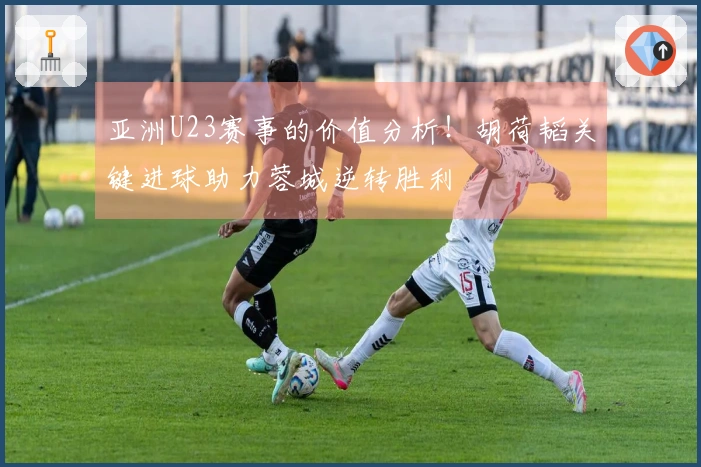亚洲U23赛事的价值分析！胡荷韬关键进球助力蓉城逆转胜利