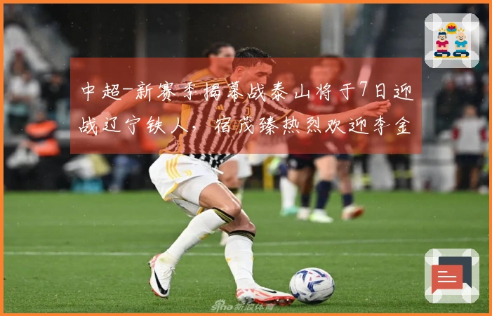 中超-新赛季揭幕战泰山将于7日迎战辽宁铁人，宿茂臻热烈欢迎李金羽回归