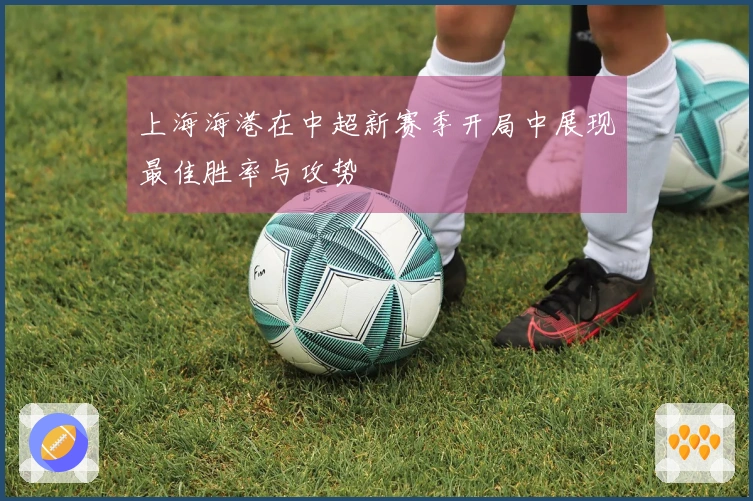 上海海港在中超新赛季开局中展现最佳胜率与攻势
