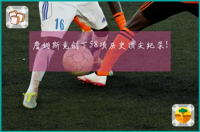 詹姆斯竟创下58项历史顶尖纪录！