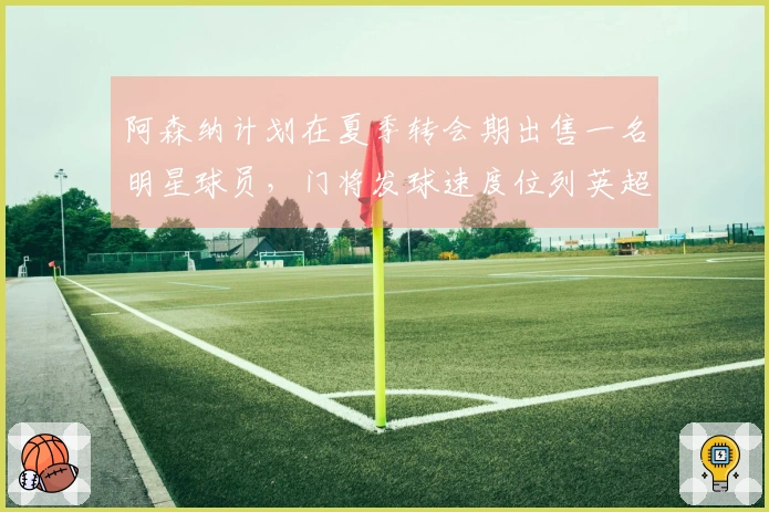 阿森纳计划在夏季转会期出售一名明星球员，门将发球速度位列英超第三