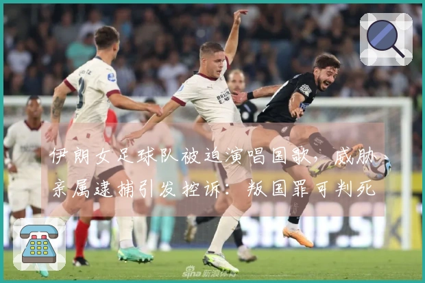 伊朗女足球队被迫演唱国歌，威胁亲属逮捕引发控诉：叛国罪可判死刑