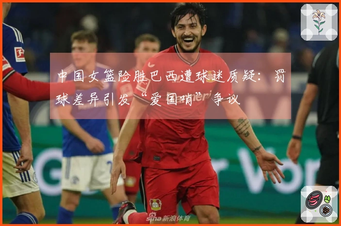 中国女篮险胜巴西遭球迷质疑：罚球差异引发“爱国哨”争议