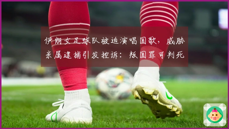 伊朗女足球队被迫演唱国歌，威胁亲属逮捕引发控诉：叛国罪可判死刑