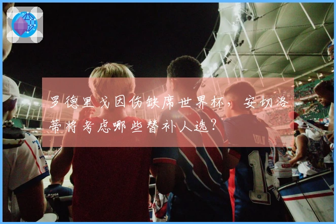 罗德里戈因伤缺席世界杯，安切洛蒂将考虑哪些替补人选？