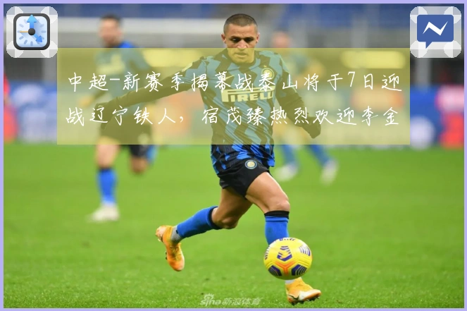 中超-新赛季揭幕战泰山将于7日迎战辽宁铁人，宿茂臻热烈欢迎李金羽回归