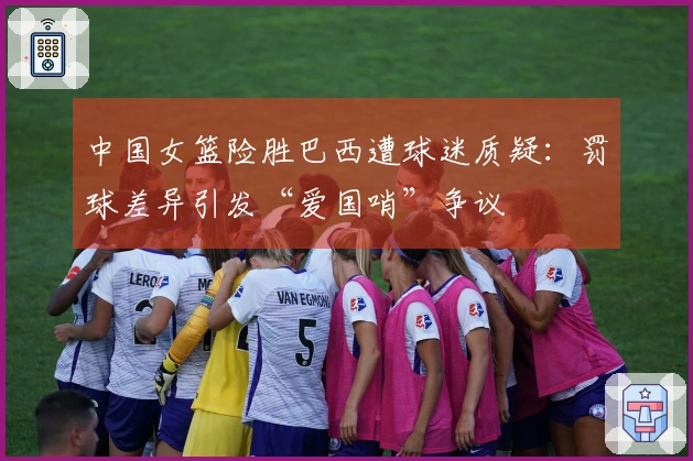 中国女篮险胜巴西遭球迷质疑：罚球差异引发“爱国哨”争议