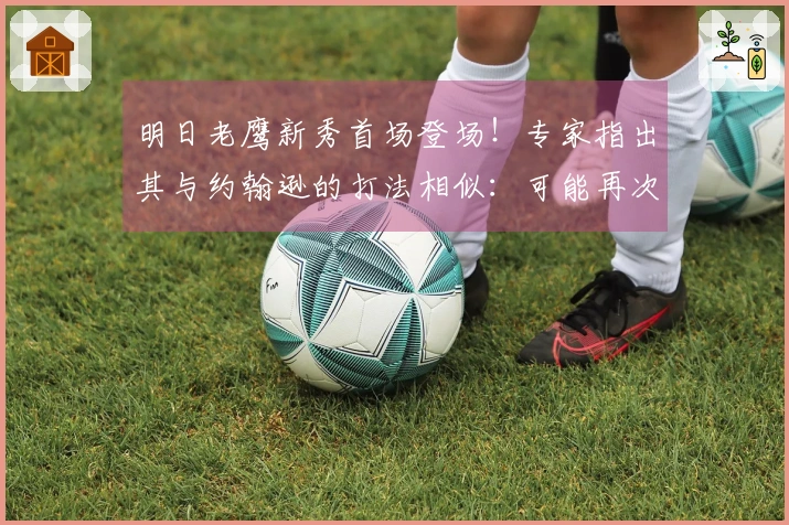 明日老鹰新秀首场登场！专家指出其与约翰逊的打法相似：可能再次被交易