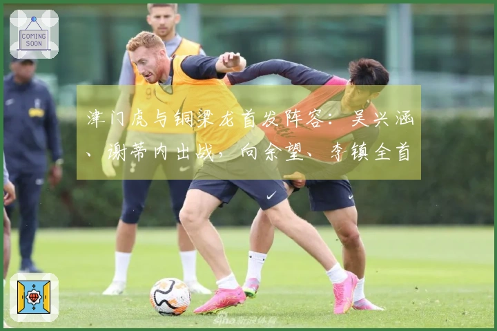 津门虎与铜梁龙首发阵容：吴兴涵、谢蒂内出战，向余望、李镇全首次征战中超