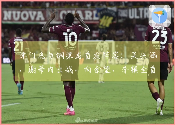 津门虎与铜梁龙首发阵容：吴兴涵、谢蒂内出战，向余望、李镇全首次征战中超