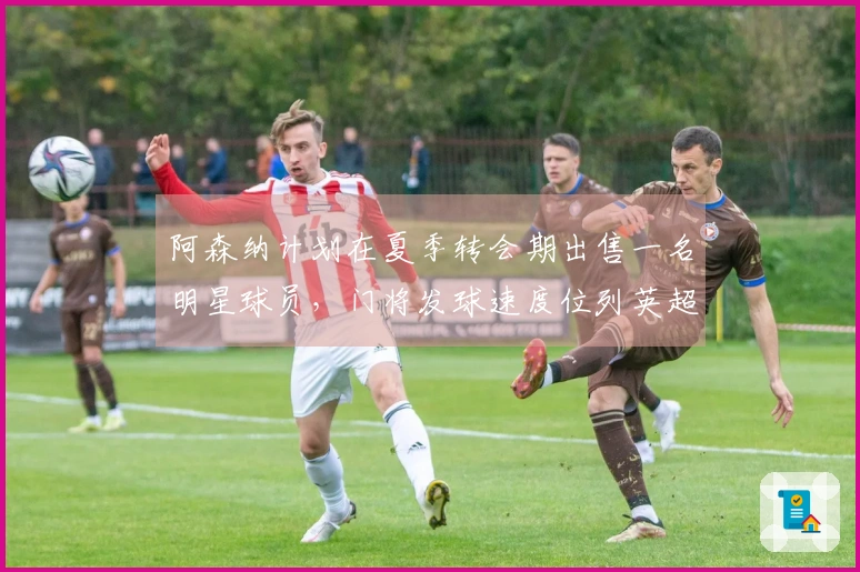 阿森纳计划在夏季转会期出售一名明星球员，门将发球速度位列英超第三