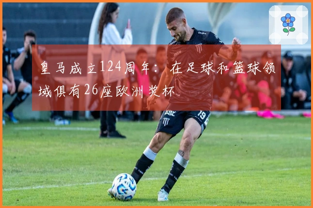 皇马成立124周年：在足球和篮球领域俱有26座欧洲奖杯