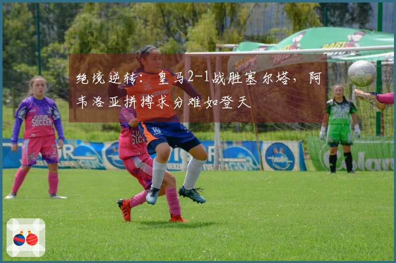 绝境逆转：皇马2-1战胜塞尔塔，阿韦洛亚拼搏求分难如登天