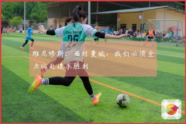 维尼修斯：面对曼城，我们必须全力以赴追求胜利