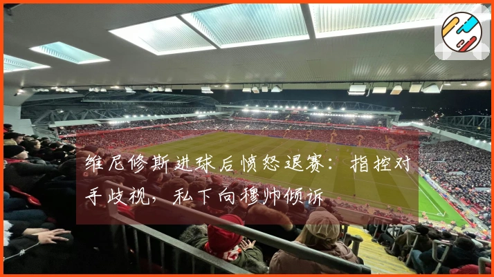 维尼修斯进球后愤怒退赛：指控对手歧视，私下向穆帅倾诉