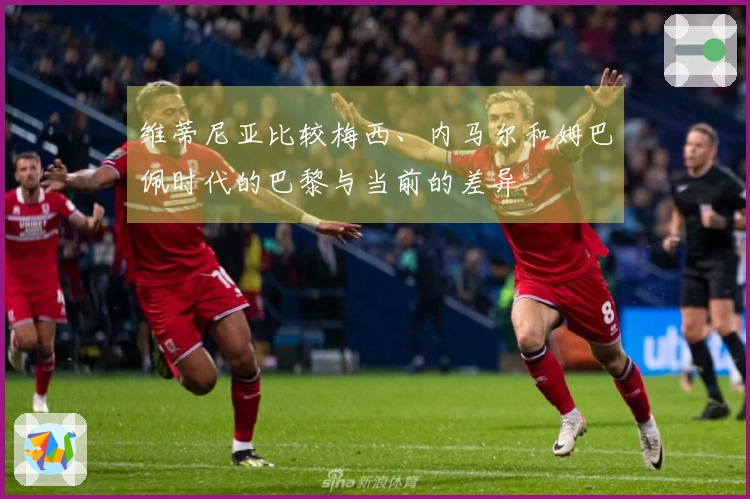 维蒂尼亚比较梅西、内马尔和姆巴佩时代的巴黎与当前的差异