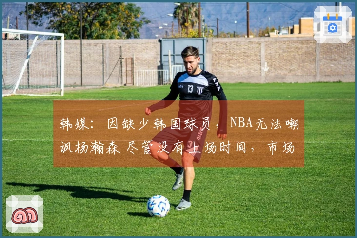韩媒：因缺少韩国球员，NBA无法嘲讽杨瀚森 尽管没有上场时间，市场影响力依然显著