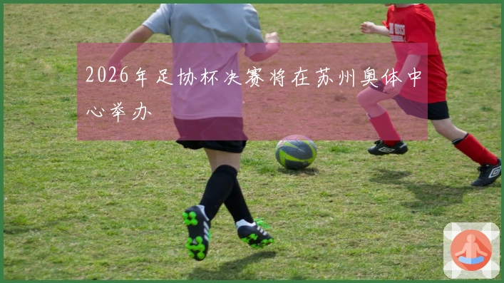 2026年足协杯决赛将在苏州奥体中心举办